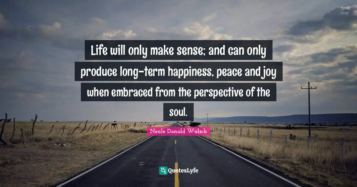 Life will only make sense; and can only produce long-term happiness, peace and joy when embraced from the perspective of the soul.