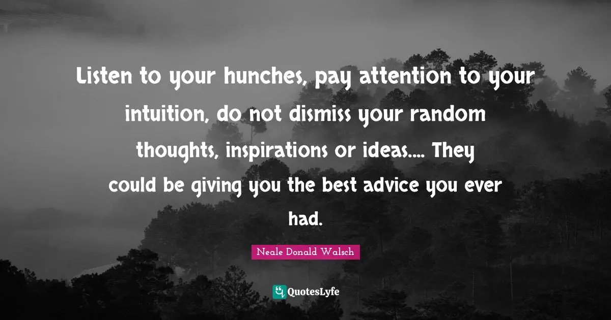 Listen to your hunches, pay attention to your intuition, do not dismiss your random thoughts, inspirations or ideas.... They could be giving you the best advice you ever had.