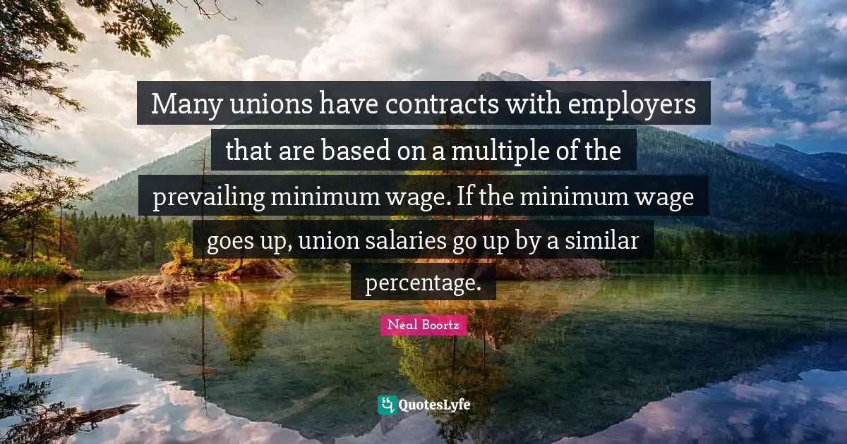Many unions have contracts with employers that are based on a multiple of the prevailing minimum wage. If the minimum wage goes up, union salaries go up by a similar percentage.