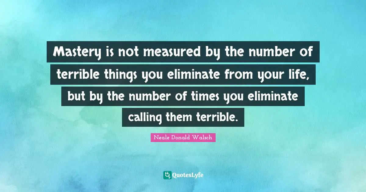Mastery is not measured by the number of terrible things you eliminate from your life, but by the number of times you eliminate calling them terrible.