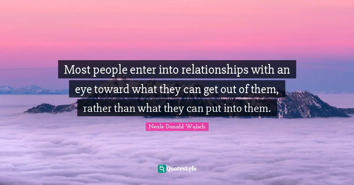 Most people enter into relationships with an eye toward what they can get out of them, rather than what they can put into them.