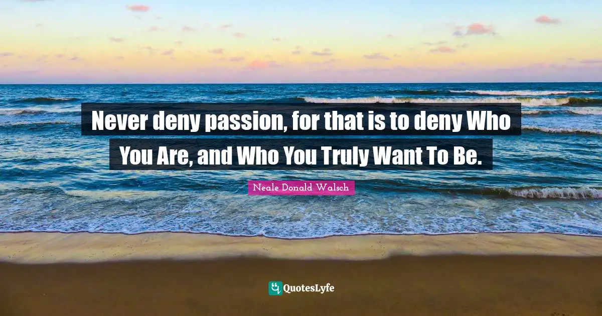 Never deny passion, for that is to deny Who You Are, and Who You Truly Want To Be.
