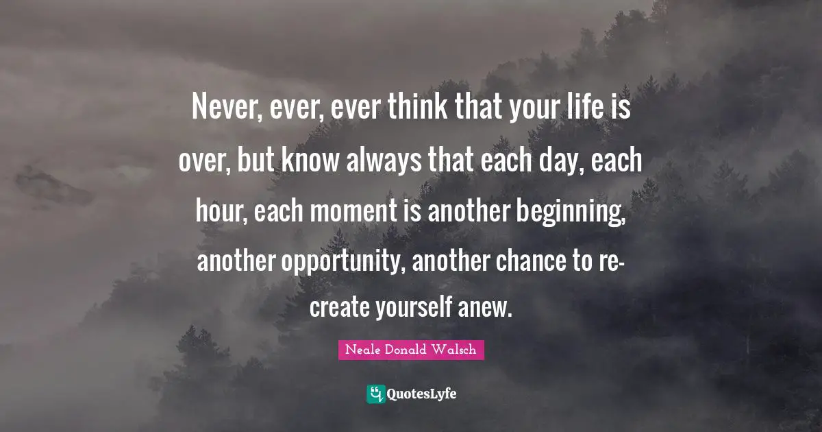 Opportunity Life Quotes: "Never, ever, ever think that your life is over, but know always that each day, each hour, each moment is another beginning, another opportunity, another chance to re-create yourself anew."
