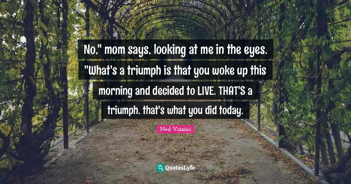 No," mom says, looking at me in the eyes. "What's a triumph is that you woke up this morning and decided to LIVE. THAT'S a triumph. that's what you did today.