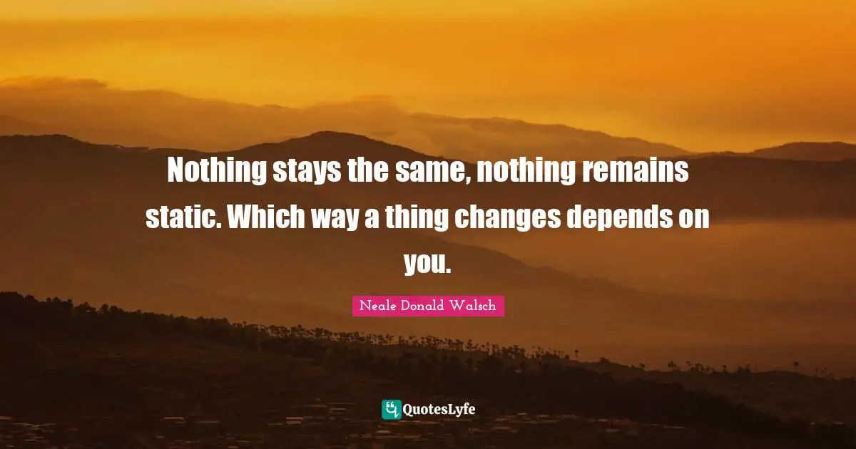Nothing stays the same, nothing remains static. Which way a thing changes depends on you.