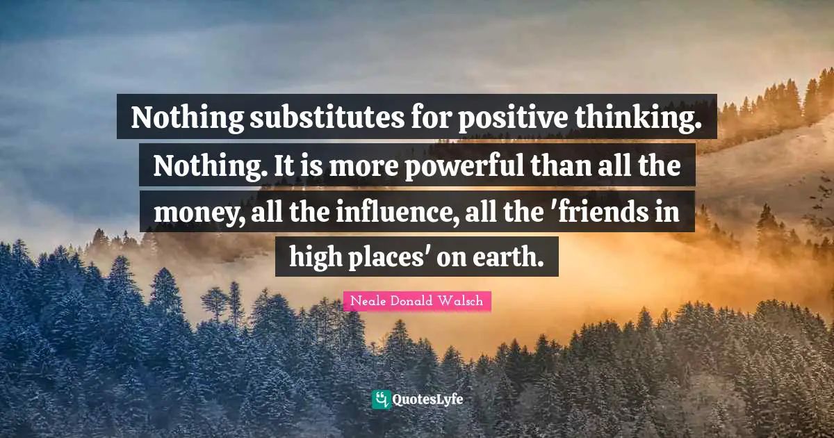 Nothing substitutes for positive thinking. Nothing. It is more powerful than all the money, all the influence, all the 'friends in high places' on earth.