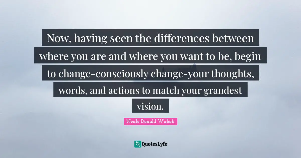 Now, having seen the differences between where you are and where you want to be, begin to change-consciously change-your thoughts, words, and actions to match your grandest vision.