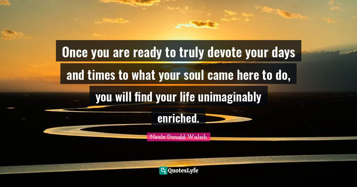 Once you are ready to truly devote your days and times to what your soul came here to do, you will find your life unimaginably enriched.