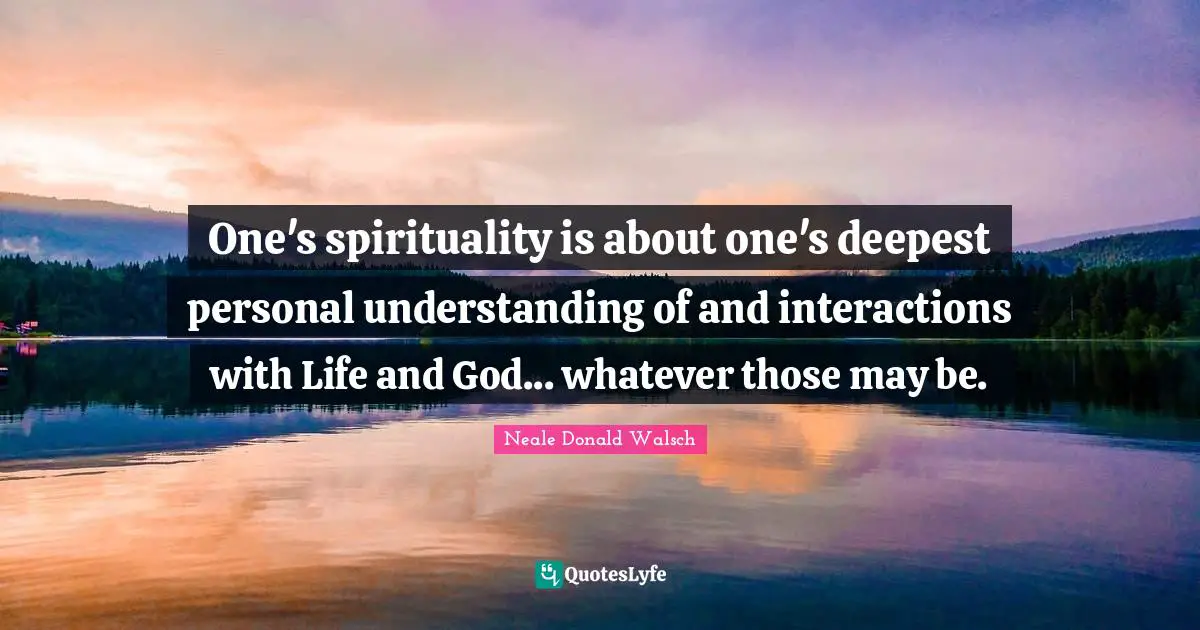 One's spirituality is about one's deepest personal understanding of and interactions with Life and God... whatever those may be.
