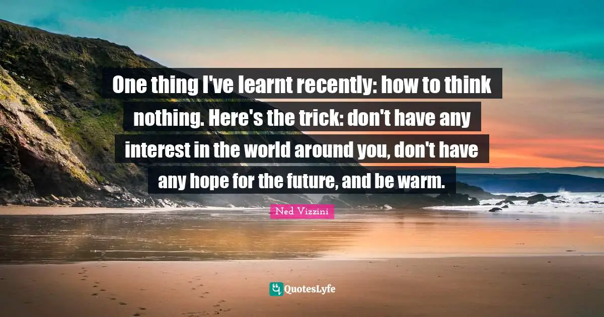 Ned Vizzini Quotes: "One thing I've learnt recently: how to think nothing. Here's the trick: don't have any interest in the world around you, don't have any hope for the future, and be warm."