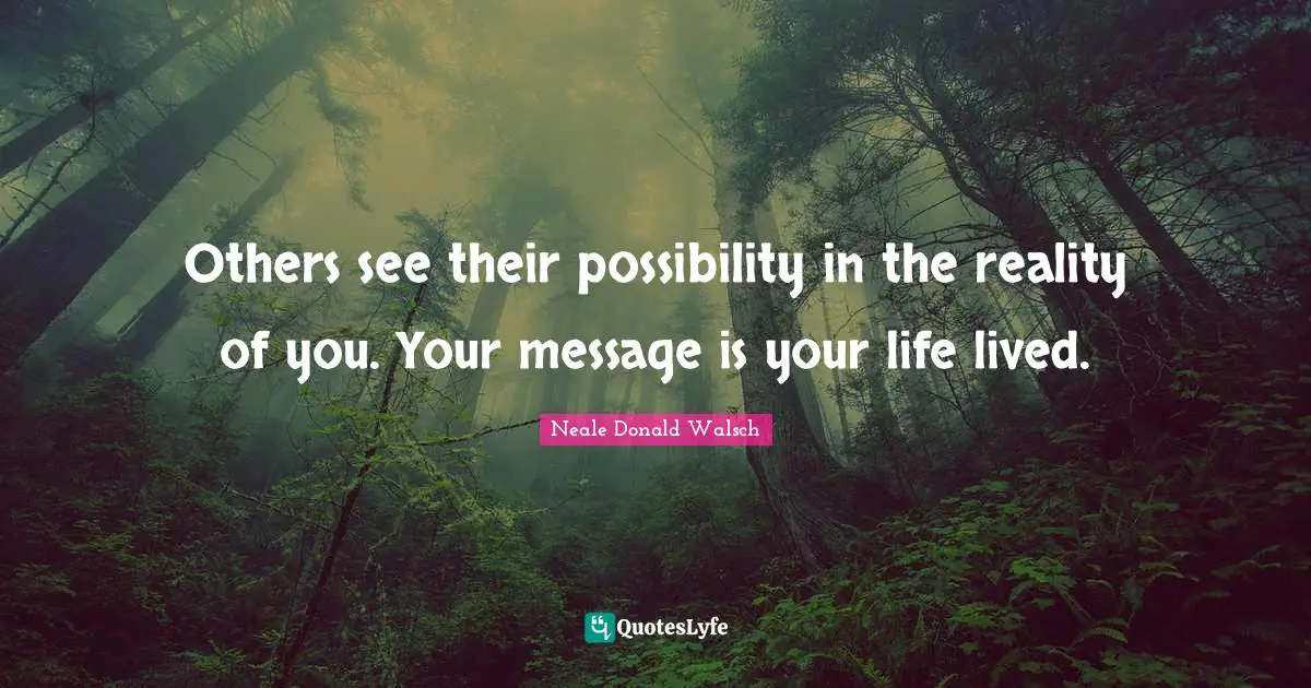 Others see their possibility in the reality of you. Your message is your life lived.