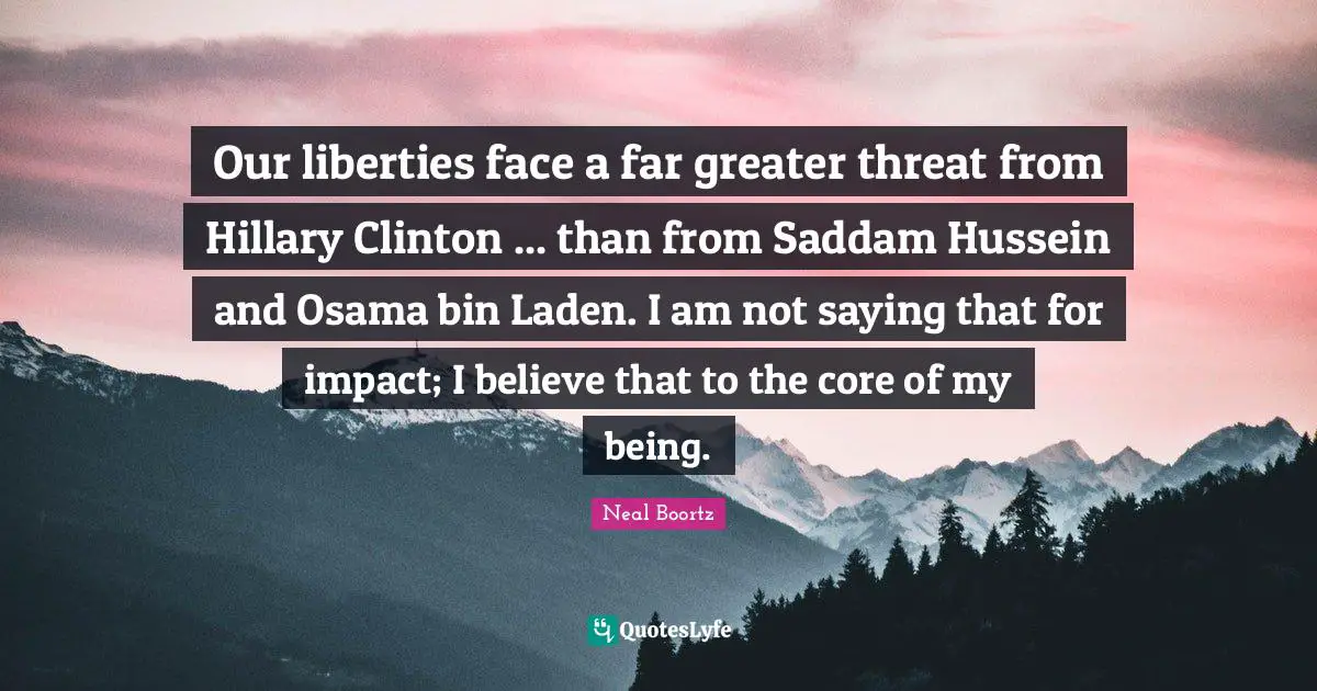Our liberties face a far greater threat from Hillary Clinton ... than from Saddam Hussein and Osama bin Laden. I am not saying that for impact; I believe that to the core of my being.