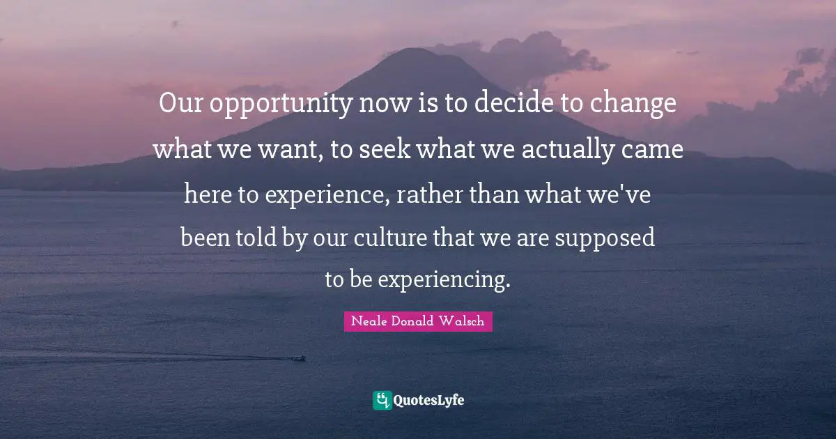 Our opportunity now is to decide to change what we want, to seek what we actually came here to experience, rather than what we've been told by our culture that we are supposed to be experiencing.