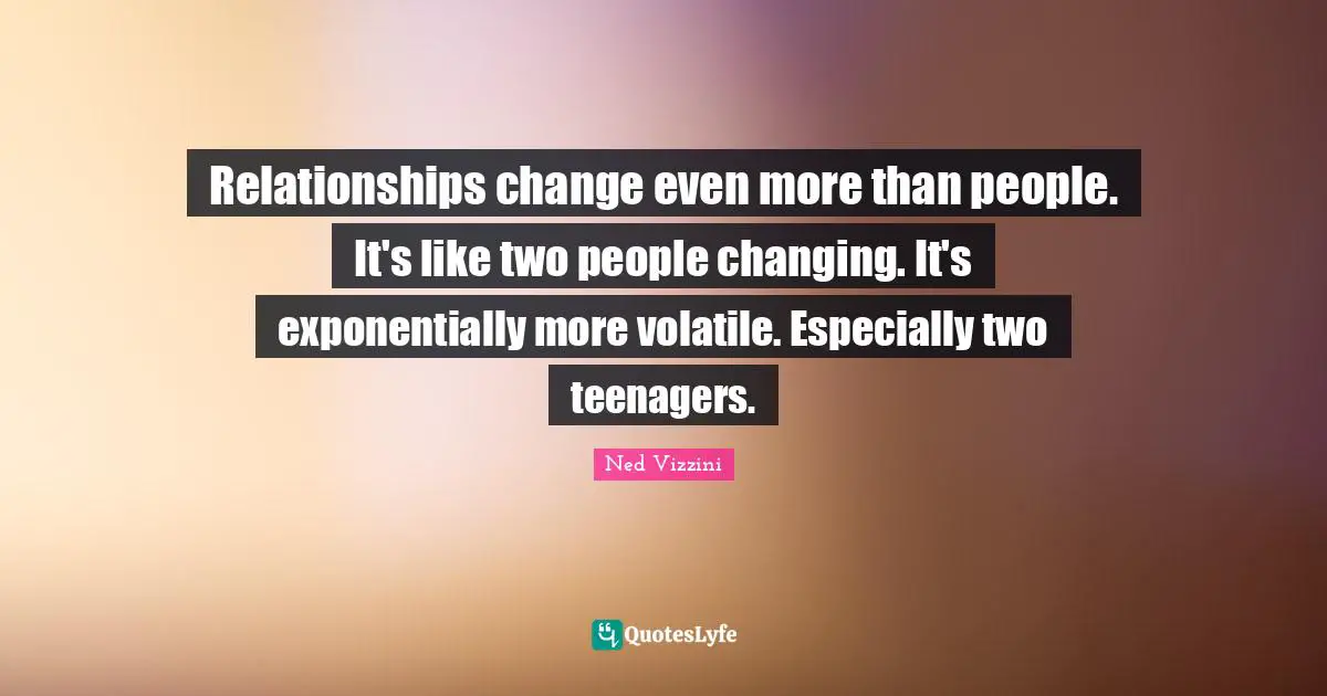 Relationships change even more than people. It's like two people changing. It's exponentially more volatile. Especially two teenagers.