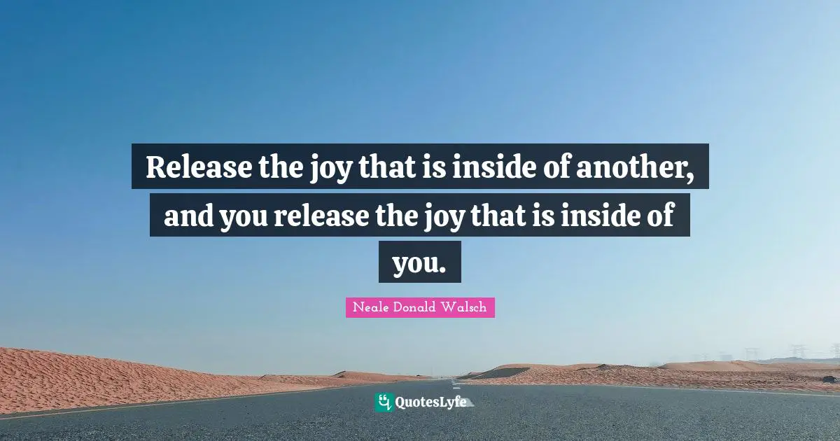 Release the joy that is inside of another, and you release the joy that is inside of you.