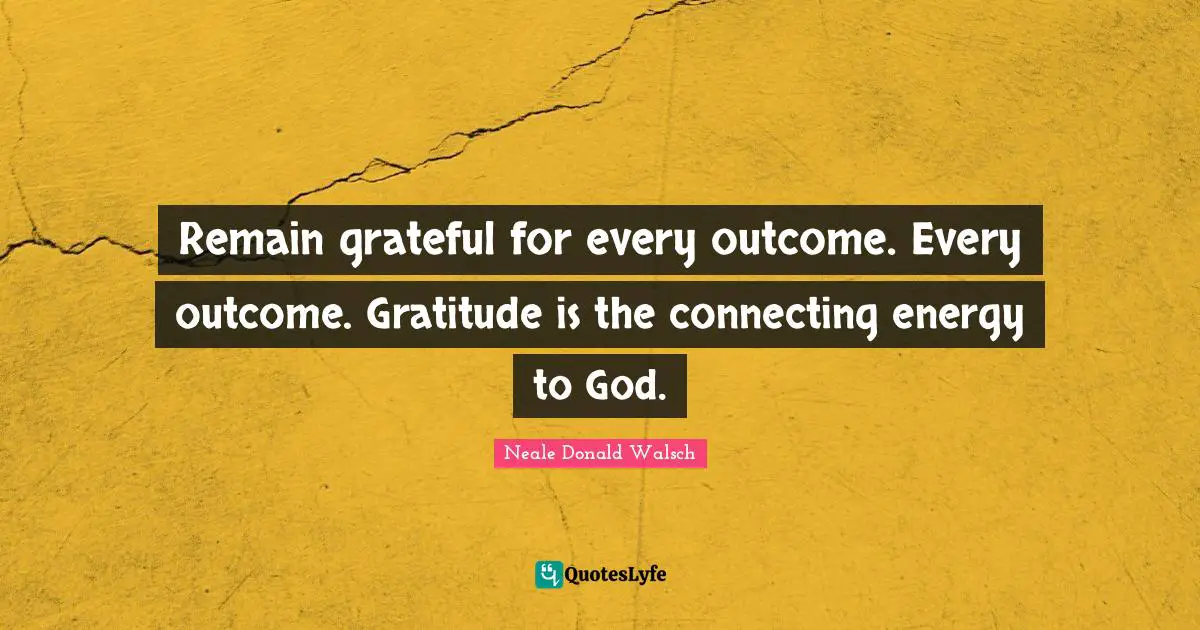 Remain grateful for every outcome. Every outcome. Gratitude is the connecting energy to God.