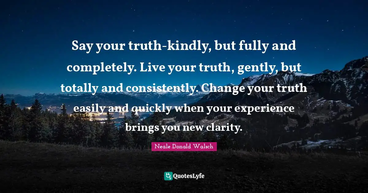 Say your truth-kindly, but fully and completely. Live your truth, gently, but totally and consistently. Change your truth easily and quickly when your experience brings you new clarity.