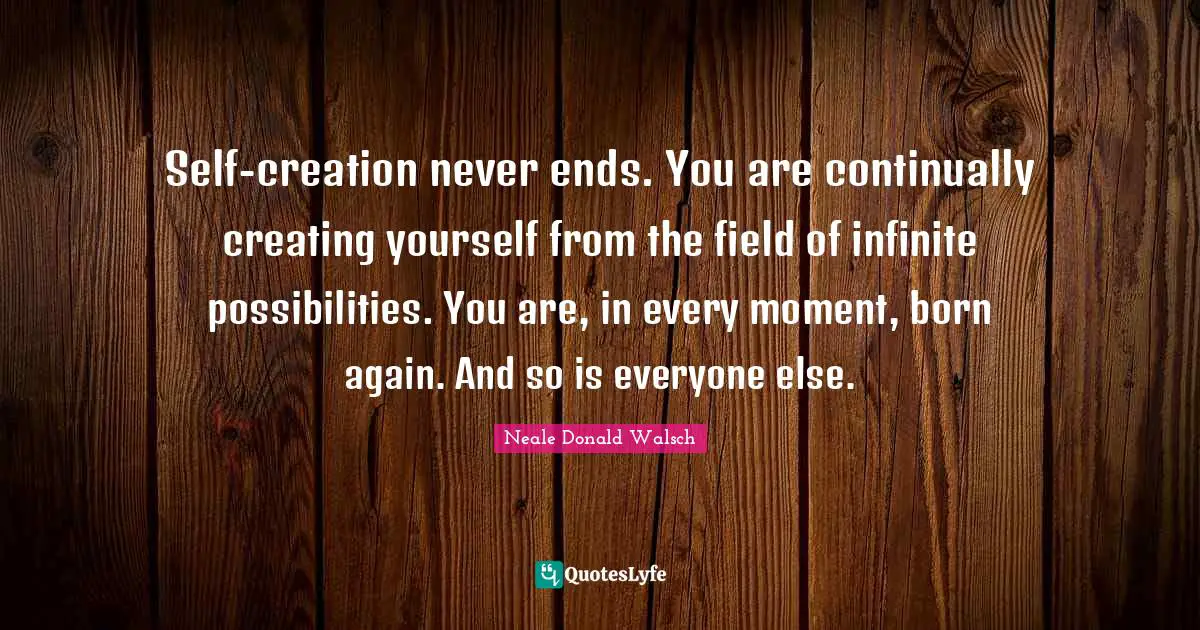 Neale Donald Walsch Quotes: Self-creation never ends. You are continually creating yourself from the field of infinite possibilities. You are, in every moment, born again. And so is everyone else.