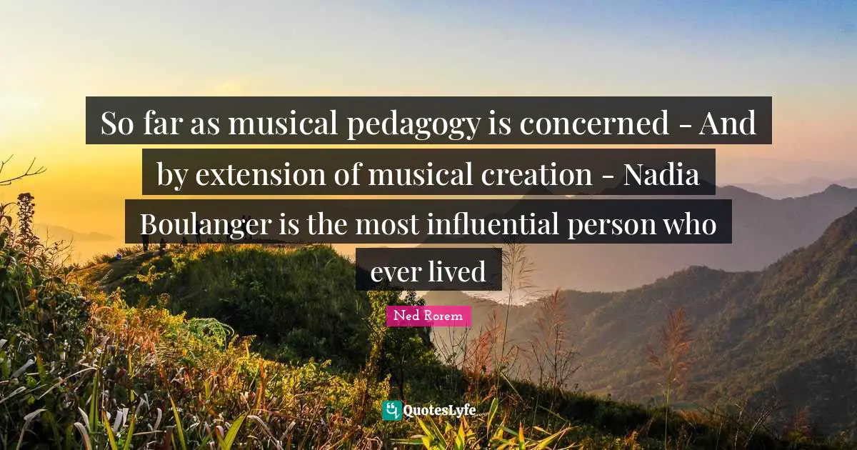 So far as musical pedagogy is concerned - And by extension of musical creation - Nadia Boulanger is the most influential person who ever lived