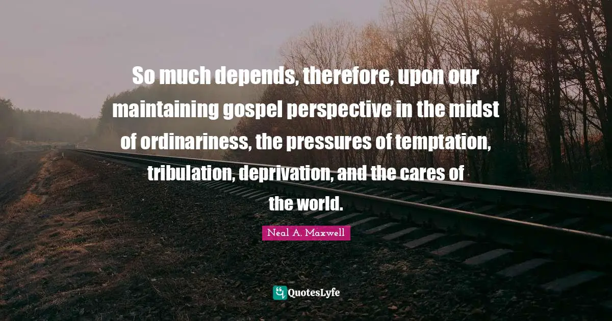 So much depends, therefore, upon our maintaining gospel perspective in the midst of ordinariness, the pressures of temptation, tribulation, deprivation, and the cares of the world.