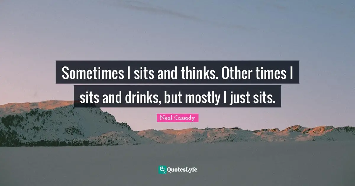 Sometimes I sits and thinks. Other times I sits and drinks, but mostly I just sits.