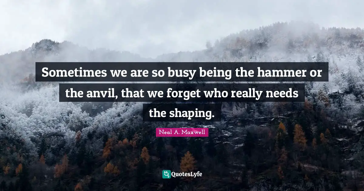 Sometimes we are so busy being the hammer or the anvil, that we forget who really needs the shaping.
