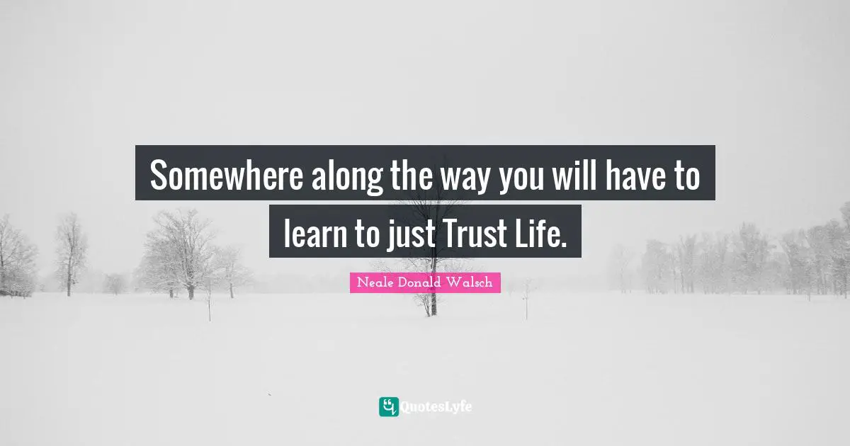 Somewhere along the way you will have to learn to just Trust Life.