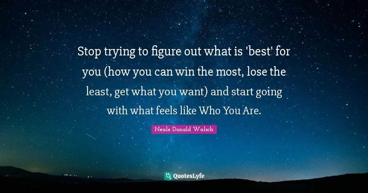 Stop trying to figure out what is 'best' for you (how you can win the most, lose the least, get what you want) and start going with what feels like Who You Are.