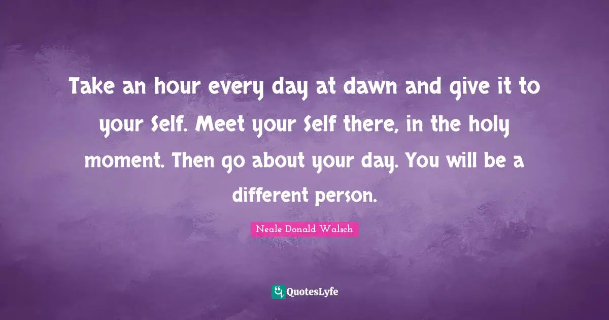 Take an hour every day at dawn and give it to your Self. Meet your Self there, in the holy moment. Then go about your day. You will be a different person.