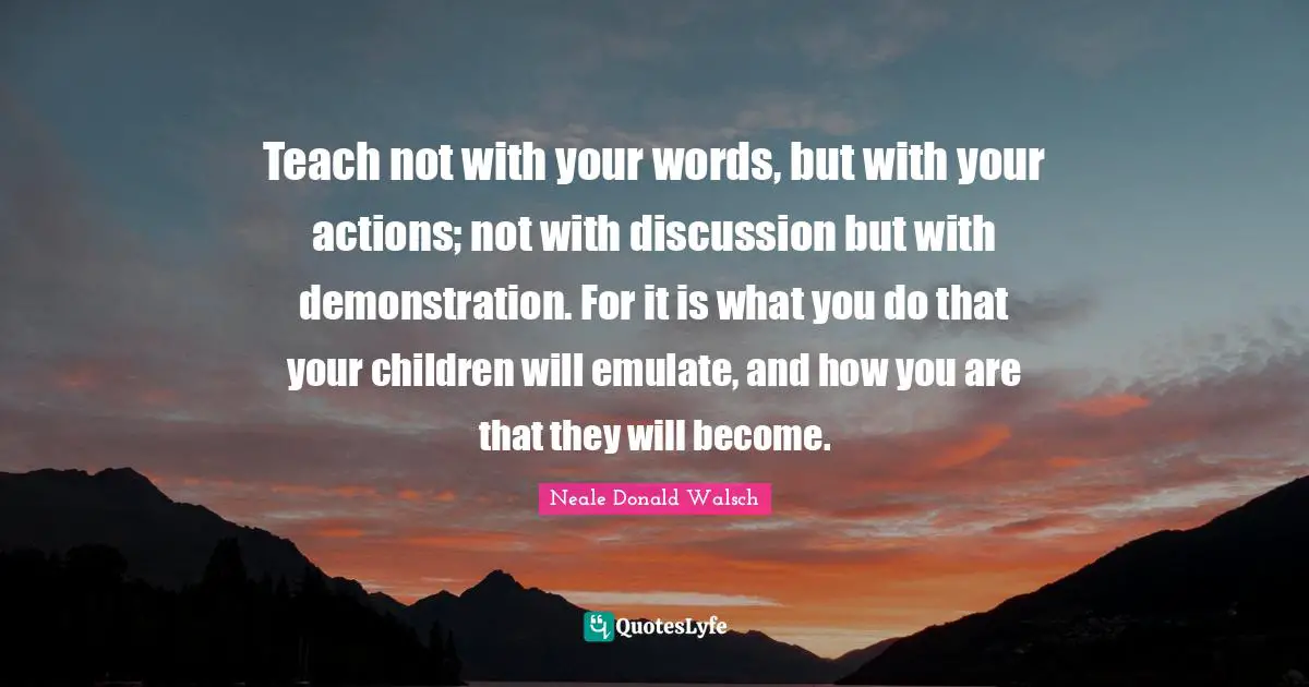 Teach not with your words, but with your actions; not with discussion but with demonstration. For it is what you do that your children will emulate, and how you are that they will become.