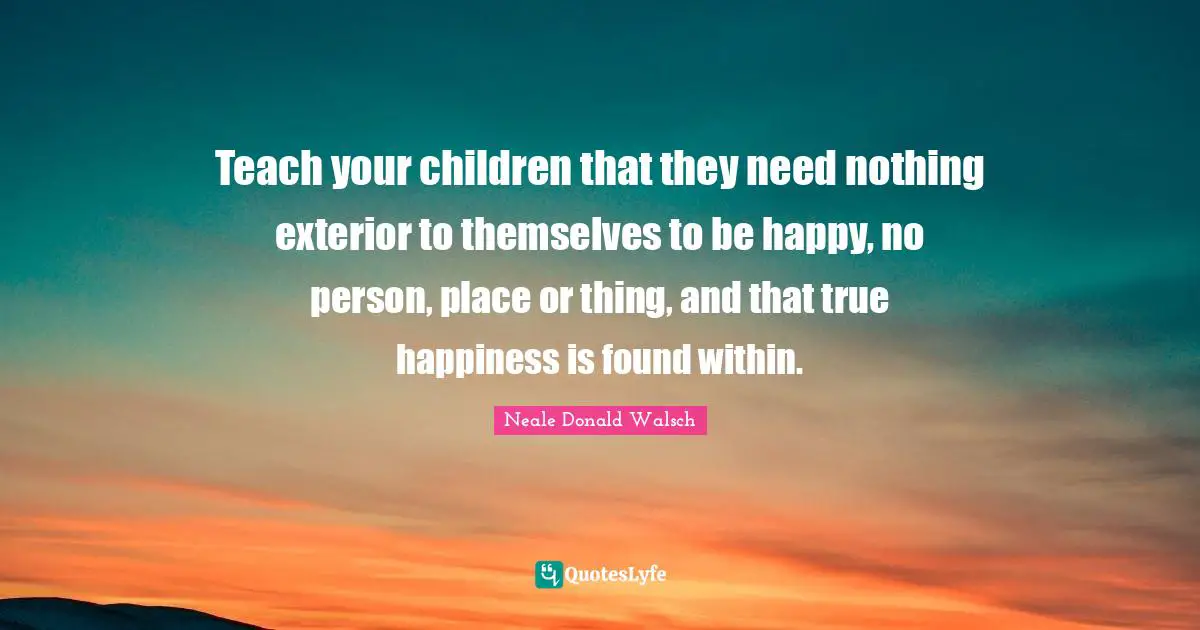 Teach your children that they need nothing exterior to themselves to be happy, no person, place or thing, and that true happiness is found within.
