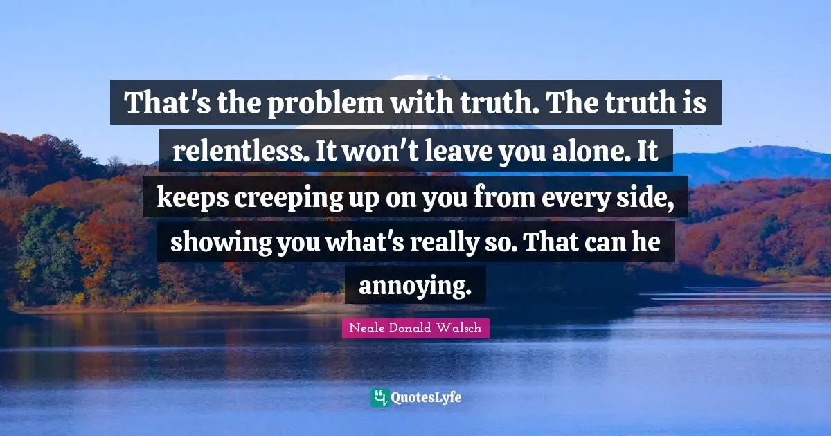 That's the problem with truth. The truth is relentless. It won't leave you alone. It keeps creeping up on you from every side, showing you what's really so. That can he annoying.