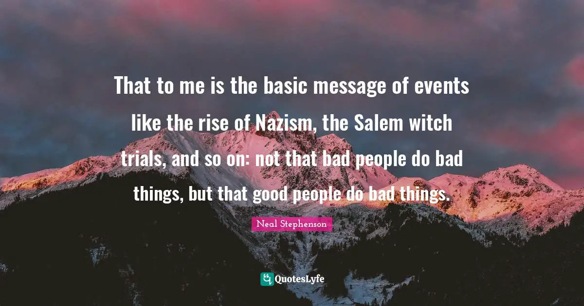 That to me is the basic message of events like the rise of Nazism, the Salem witch trials, and so on: not that bad people do bad things, but that good people do bad things.