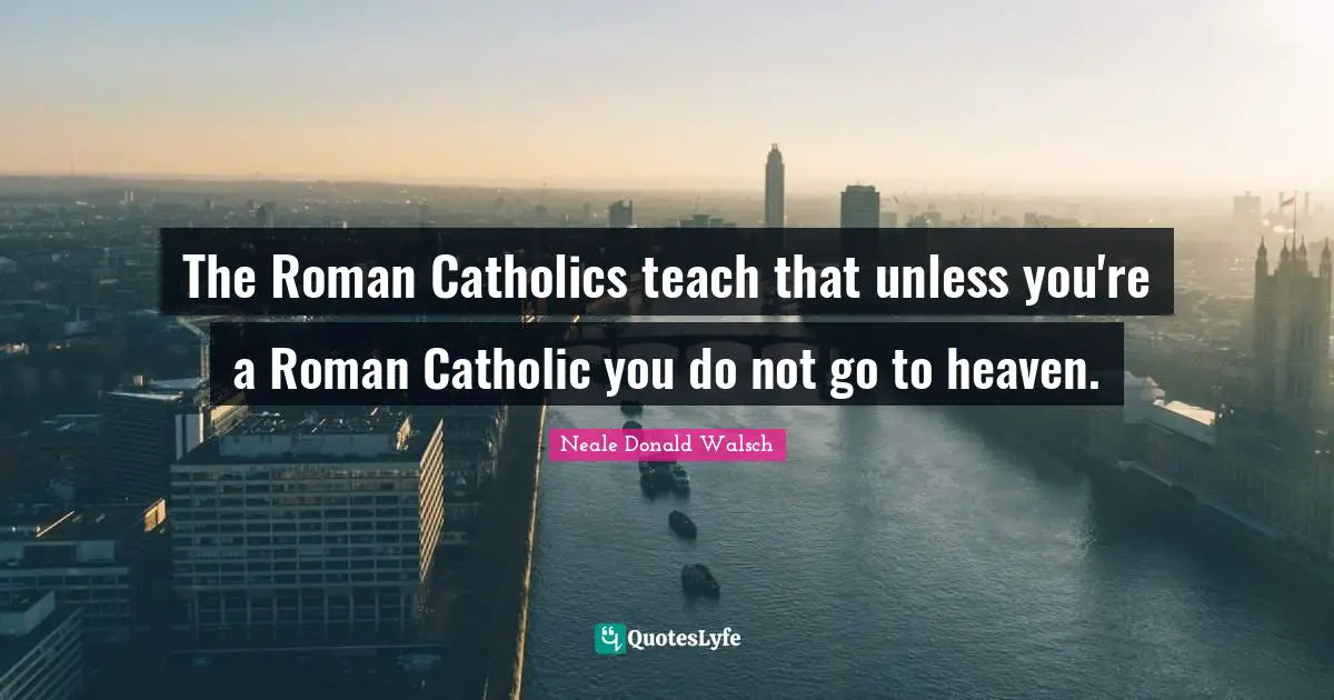 The Roman Catholics teach that unless you're a Roman Catholic you do not go to heaven.