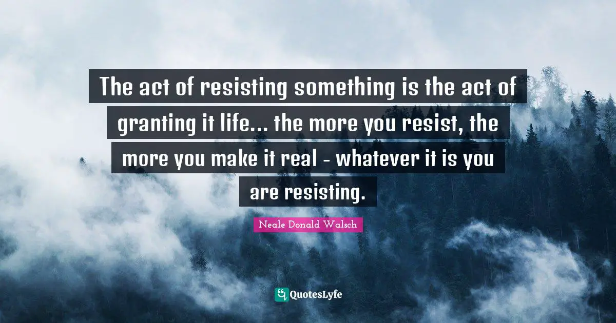 The act of resisting something is the act of granting it life... the more you resist, the more you make it real - whatever it is you are resisting.