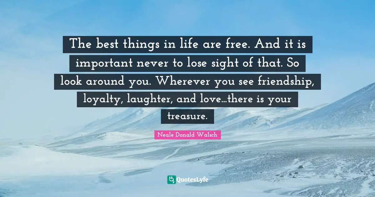 Neale Donald Walsch Quotes: The best things in life are free. And it is important never to lose sight of that. So look around you. Wherever you see friendship, loyalty, laughter, and love...there is your treasure.