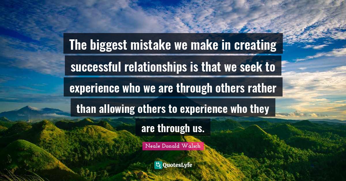 The biggest mistake we make in creating successful relationships is that we seek to experience who we are through others rather than allowing others to experience who they are through us.