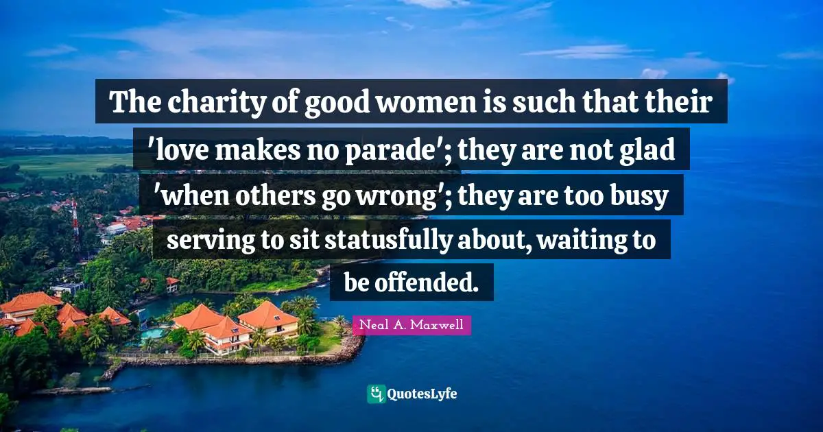 The charity of good women is such that their 'love makes no parade'; they are not glad 'when others go wrong'; they are too busy serving to sit statusfully about, waiting to be offended.