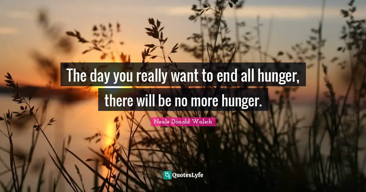 The day you really want to end all hunger, there will be no more hunger.