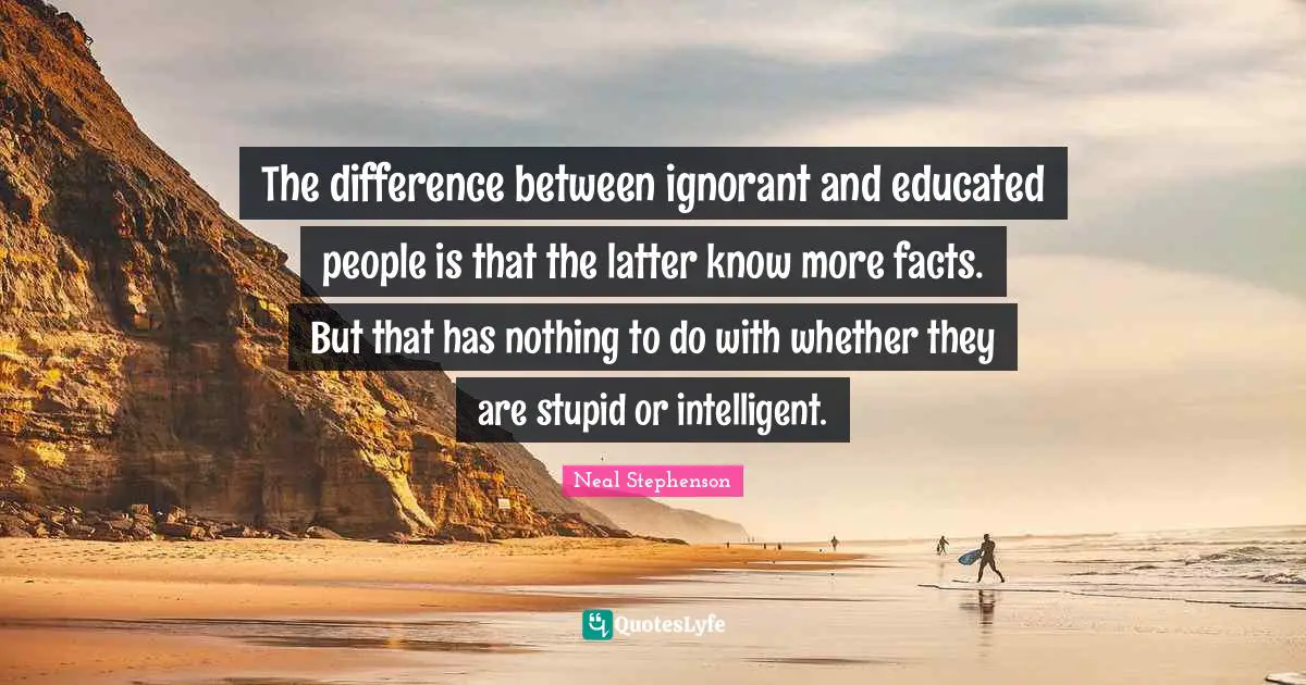 The difference between ignorant and educated people is that the latter know more facts. But that has nothing to do with whether they are stupid or intelligent.