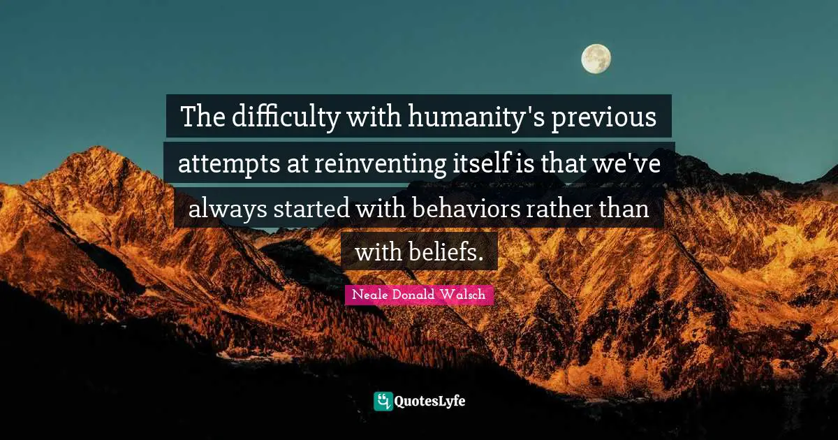 The difficulty with humanity's previous attempts at reinventing itself is that we've always started with behaviors rather than with beliefs.
