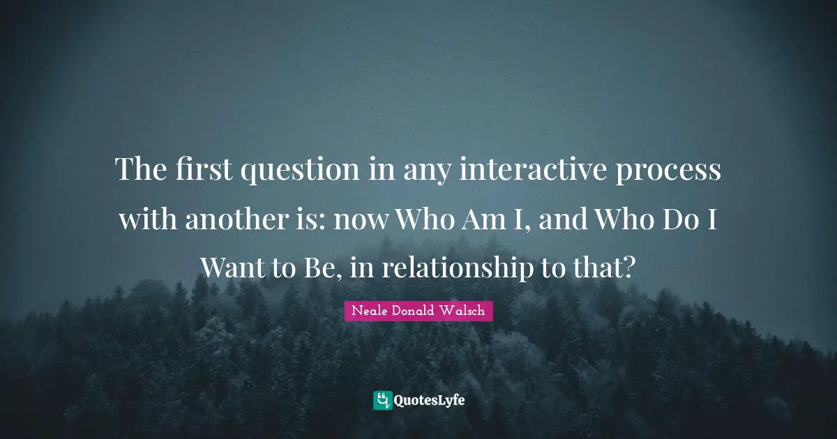 Interactive Quotes: "The first question in any interactive process with another is: now Who Am I, and Who Do I Want to Be, in relationship to that?"