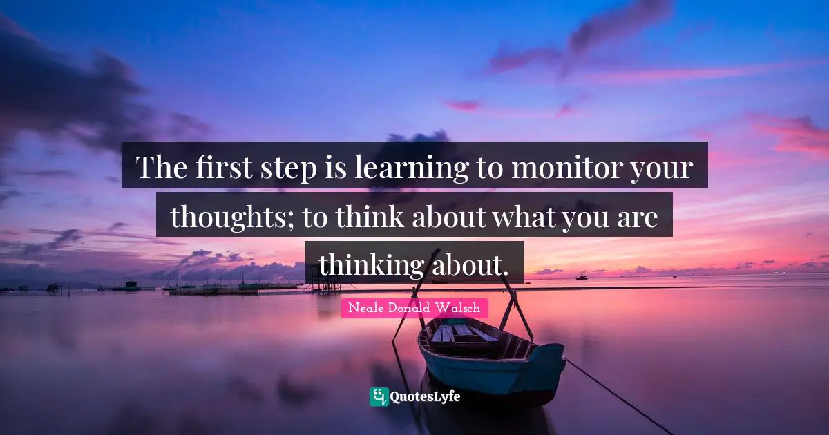 The first step is learning to monitor your thoughts; to think about what you are thinking about.