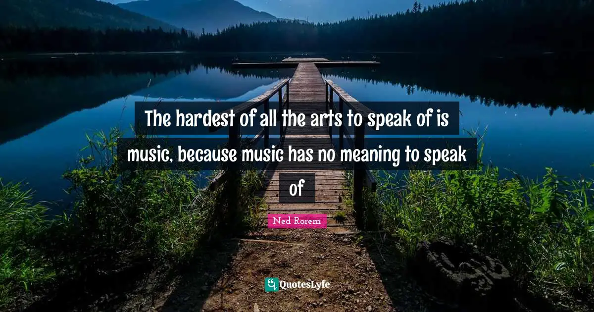 The hardest of all the arts to speak of is music, because music has no meaning to speak of