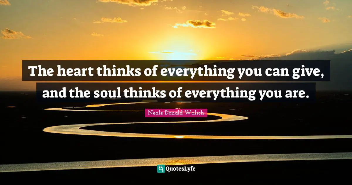 The heart thinks of everything you can give, and the soul thinks of everything you are.