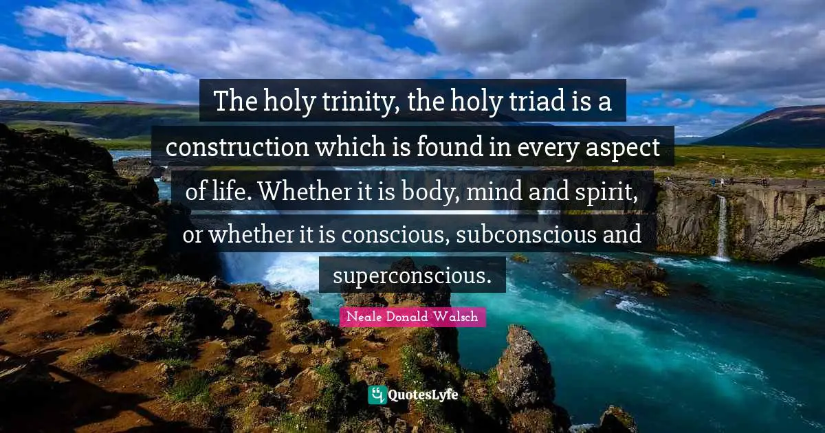 The holy trinity, the holy triad is a construction which is found in every aspect of life. Whether it is body, mind and spirit, or whether it is conscious, subconscious and superconscious.