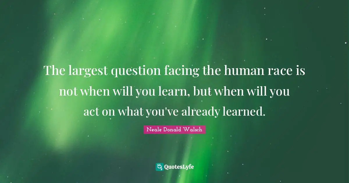 The largest question facing the human race is not when will you learn, but when will you act on what you've already learned.