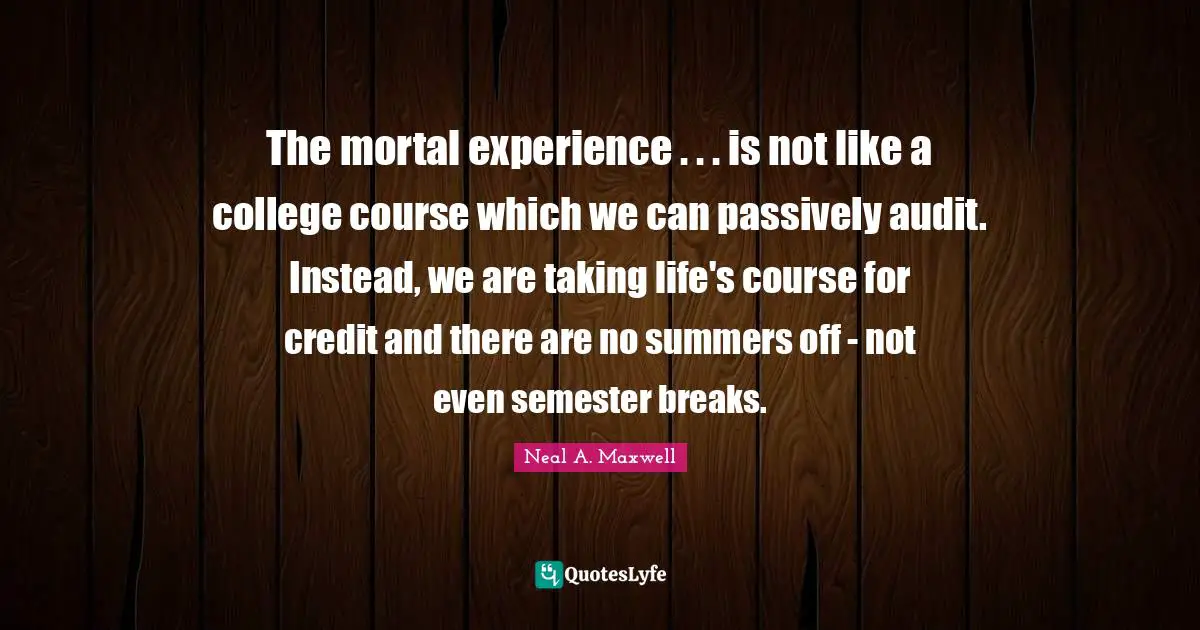 The mortal experience . . . is not like a college course which we can passively audit. Instead, we are taking life's course for credit and there are no summers off - not even semester breaks.