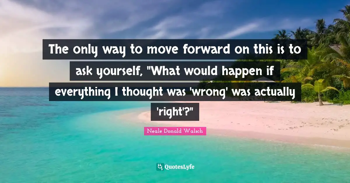 The only way to move forward on this is to ask yourself, "What would happen if everything I thought was 'wrong' was actually 'right'?"