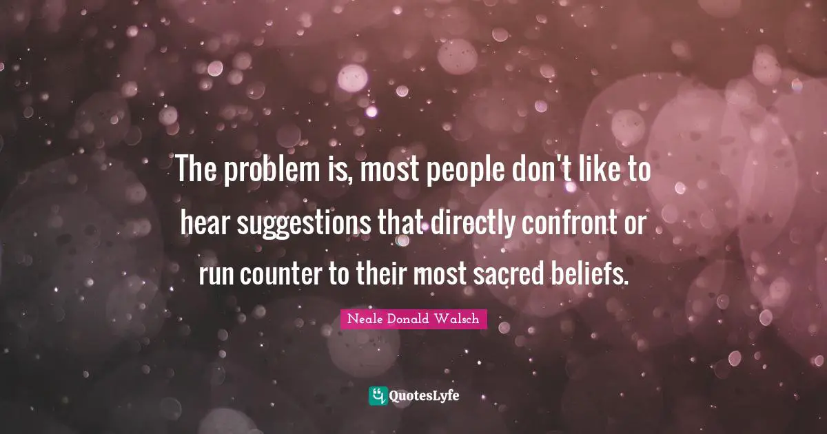 The problem is, most people don't like to hear suggestions that directly confront or run counter to their most sacred beliefs.